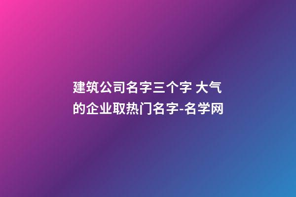 建筑公司名字三个字 大气的企业取热门名字-名学网